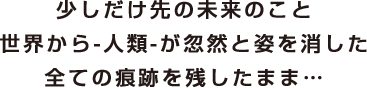 少しだけ先の未来のこと 世界から-人類-が忽然と姿を消した 全ての痕跡を残したまま…