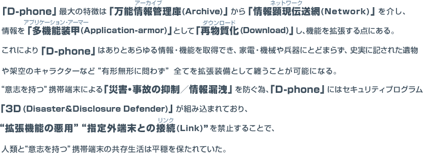 「D-phone」最大の特徴は「万能情報管理庫」から「情報顕現伝送網」を介し、 「多機能装甲」として「再物質化」し、物理に纏い機能を拡張する点にある。